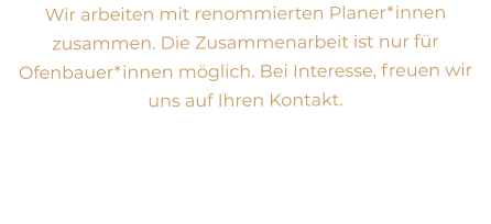 Wir arbeiten mit renommierten Planer*innen zusammen. Die Zusammenarbeit ist nur für Ofenbauer*innen möglich. Bei Interesse, freuen wir uns auf Ihren Kontakt.